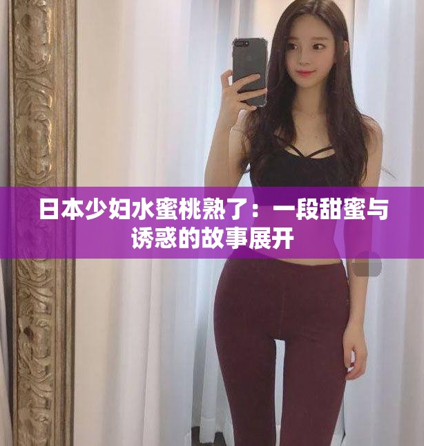 日本少妇水蜜桃熟了：一段甜蜜与诱惑的故事展开
