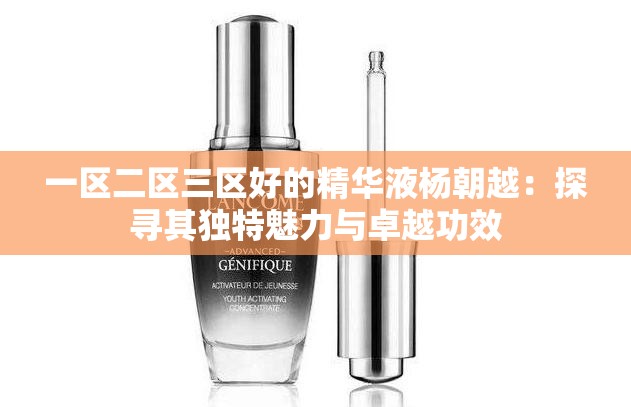 一区二区三区好的精华液杨朝越：探寻其独特魅力与卓越功效