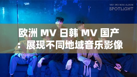欧洲 MV 日韩 MV 国产 ：展现不同地域音乐影像魅力的窗口