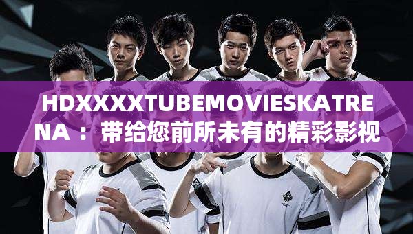HDXXXXTUBEMOVIESKATRENA ：带给您前所未有的精彩影视体验
