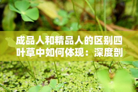 成品人和精品人的区别四叶草中如何体现：深度剖析与对比解读