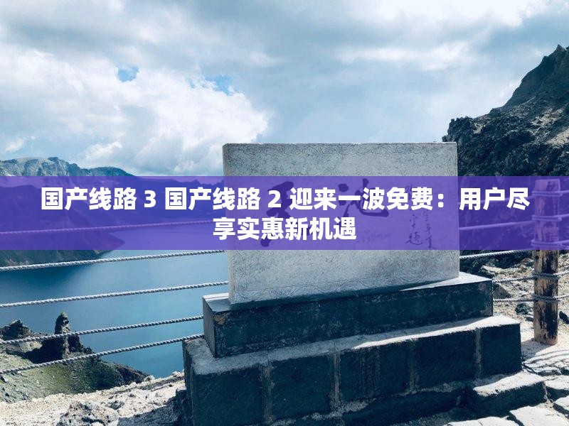 国产线路 3 国产线路 2 迎来一波免费：用户尽享实惠新机遇