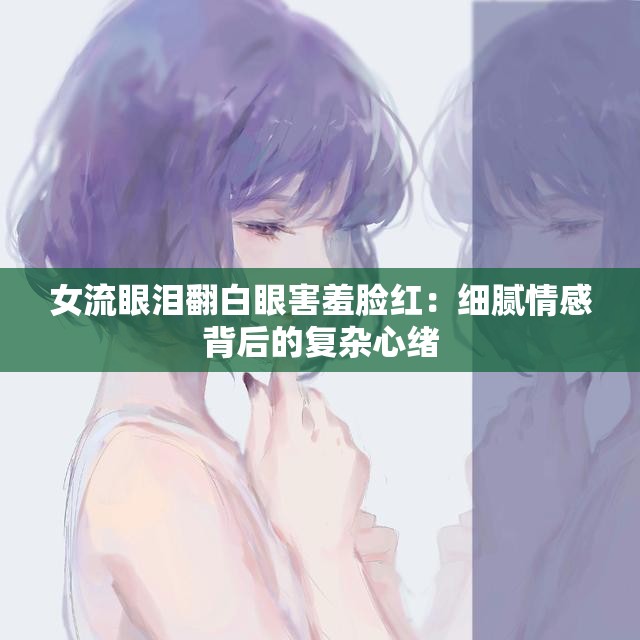 女流眼泪翻白眼害羞脸红：细腻情感背后的复杂心绪