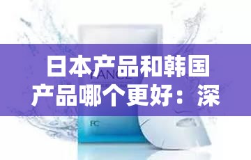 日本产品和韩国产品哪个更好：深度剖析与全方位比较