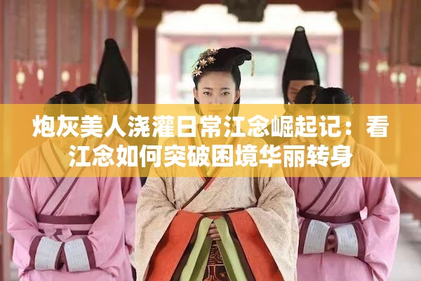 炮灰美人浇灌日常江念崛起记：看江念如何突破困境华丽转身