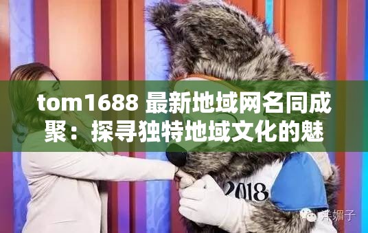 tom1688 最新地域网名同成聚：探寻独特地域文化的魅力聚焦