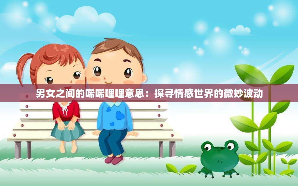 男女之间的唏唏哩哩意思：探寻情感世界的微妙波动