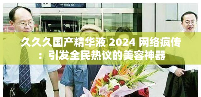 久久久国产精华液 2024 网络疯传：引发全民热议的美容神器