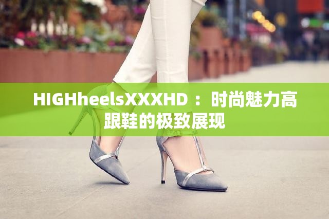 HIGHheelsXXXHD ：时尚魅力高跟鞋的极致展现