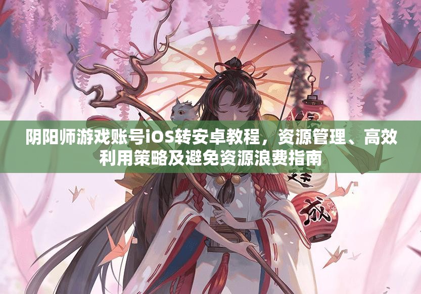 阴阳师游戏账号iOS转安卓教程，资源管理、高效利用策略及避免资源浪费指南