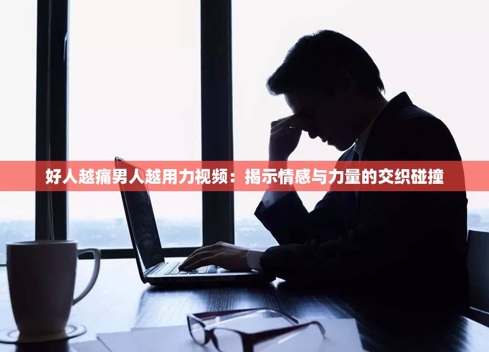 好人越痛男人越用力视频：揭示情感与力量的交织碰撞