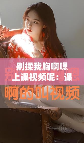 别揉我胸啊嗯上课视频呢：课堂上的私密尴尬瞬间