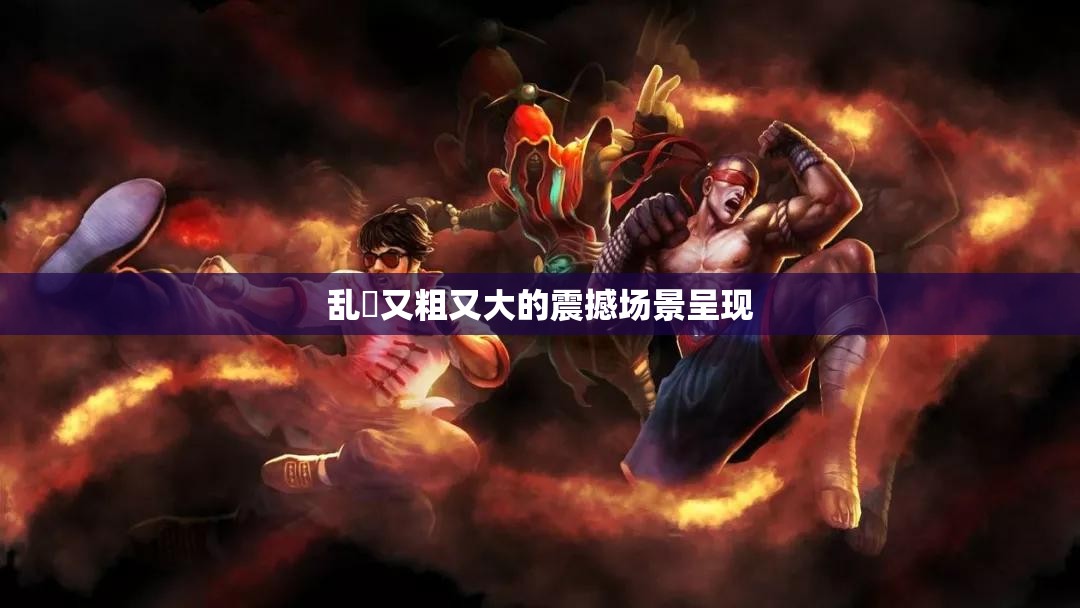 乱婬又粗又大的震撼场景呈现