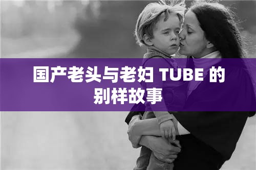 国产老头与老妇 TUBE 的别样故事