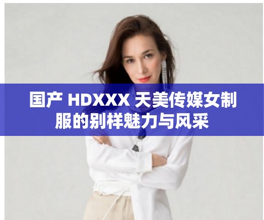 国产 HDXXX 天美传媒女制服的别样魅力与风采