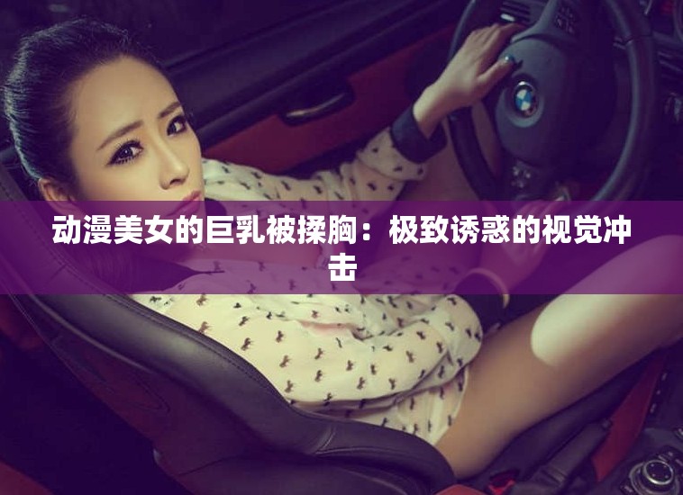 动漫美女的巨乳被揉胸：极致诱惑的视觉冲击