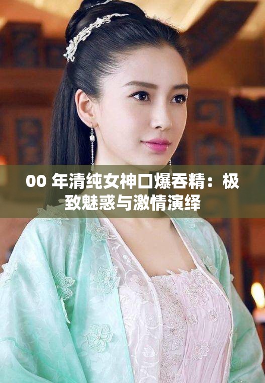 00 年清纯女神口爆吞精：极致魅惑与激情演绎