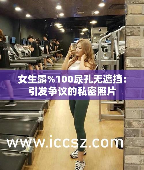 女生露%100尿孔无遮挡：引发争议的私密照片