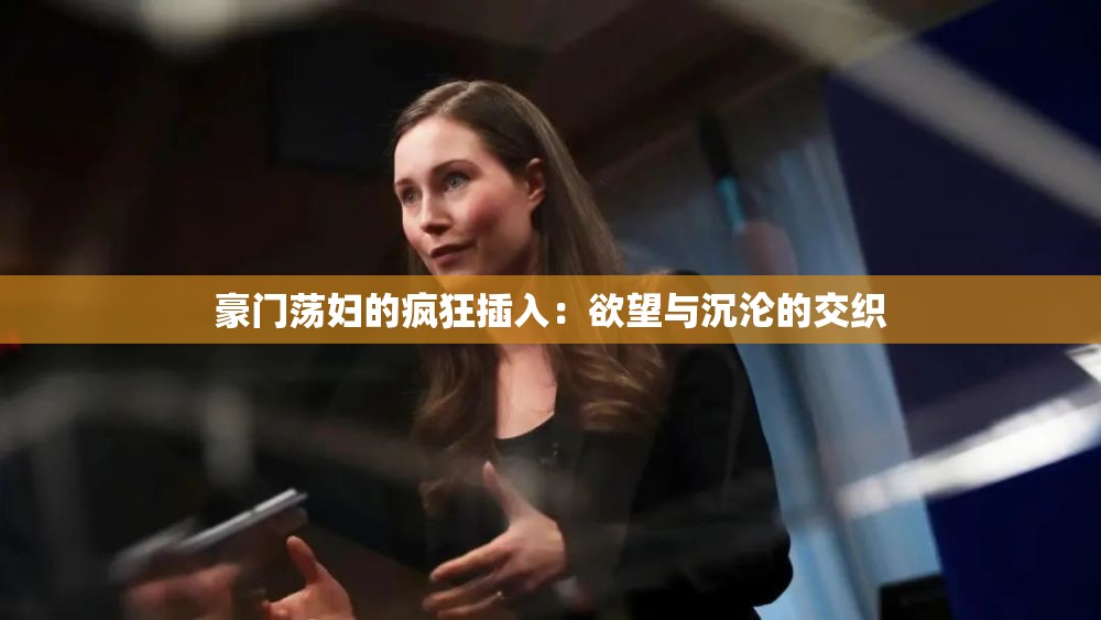 豪门荡妇的疯狂插入：欲望与沉沦的交织