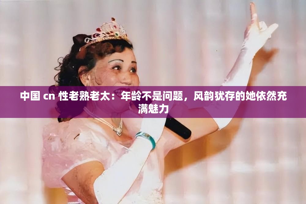 中国 cn 性老熟老太：年龄不是问题，风韵犹存的她依然充满魅力