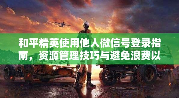 和平精英使用他人微信号登录指南，资源管理技巧与避免浪费以最大化游戏价值