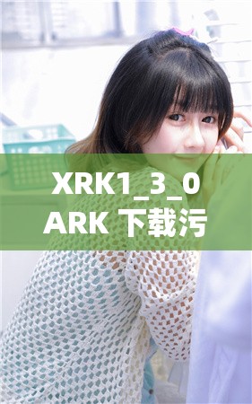 XRK1_3_0ARK 下载污无限看免费版：畅享精彩无极限