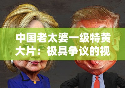 中国老太婆一级特黄大片：极具争议的视觉冲击