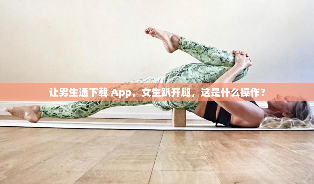 让男生通下载 App，女生趴开腿，这是什么操作？