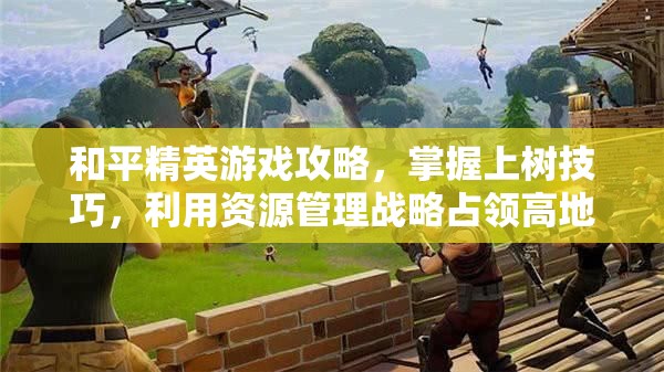 和平精英游戏攻略，掌握上树技巧，利用资源管理战略占领高地