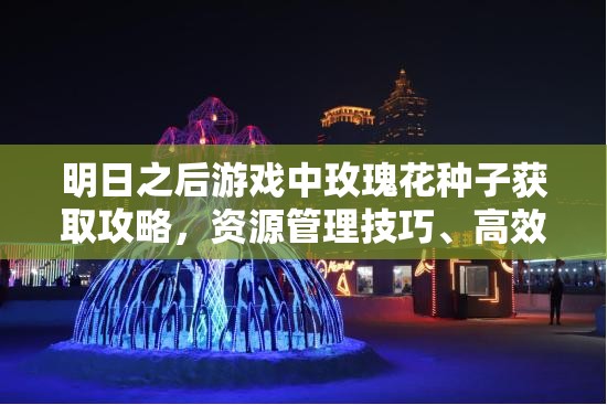 明日之后游戏中玫瑰花种子获取攻略，资源管理技巧、高效利用策略及价值最大化指南