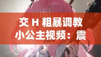 交 H 粗暴调教小公主视频：震撼演绎独特情节