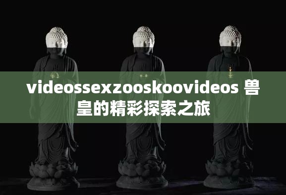 videossexzooskoovideos 兽皇的精彩探索之旅