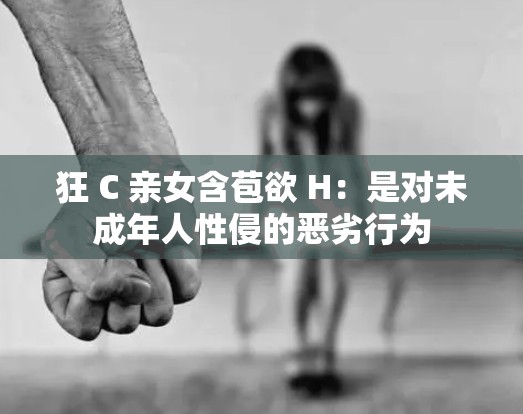 狂 C 亲女含苞欲 H：是对未成年人性侵的恶劣行为