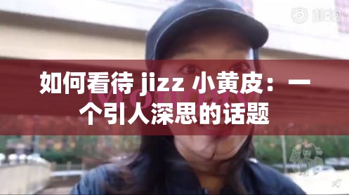 如何看待 jizz 小黄皮：一个引人深思的话题