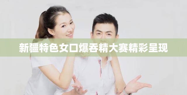 新疆特色女口爆吞精大赛精彩呈现