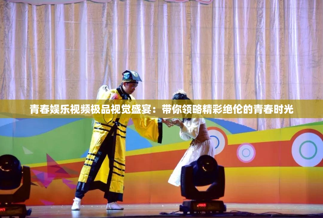 青春娱乐视频极品视觉盛宴：带你领略精彩绝伦的青春时光