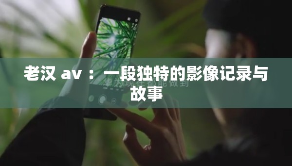 老汉 av ：一段独特的影像记录与故事