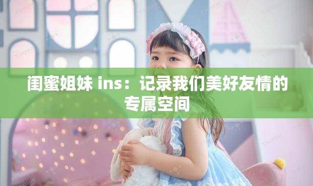 闺蜜姐妹 ins：记录我们美好友情的专属空间