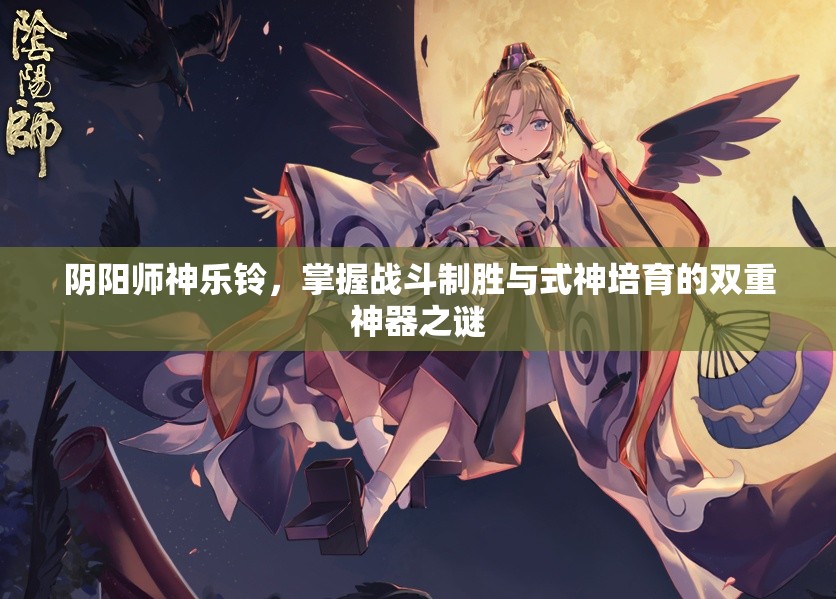 阴阳师神乐铃，掌握战斗制胜与式神培育的双重神器之谜