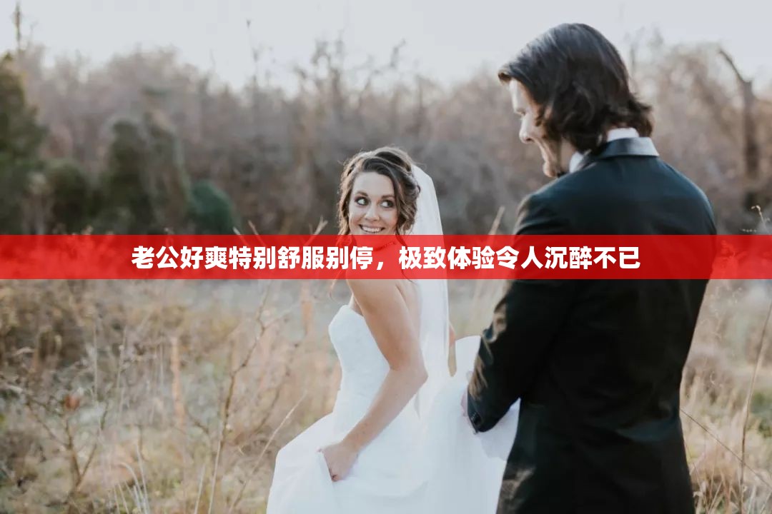 老公好爽特别舒服别停，极致体验令人沉醉不已