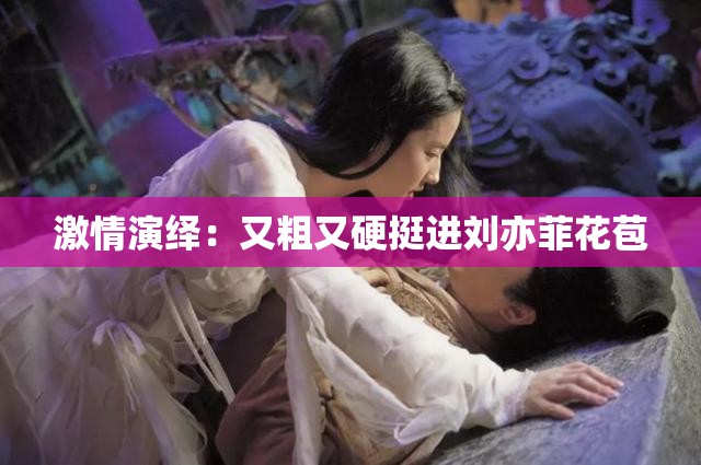 激情演绎：又粗又硬挺进刘亦菲花苞