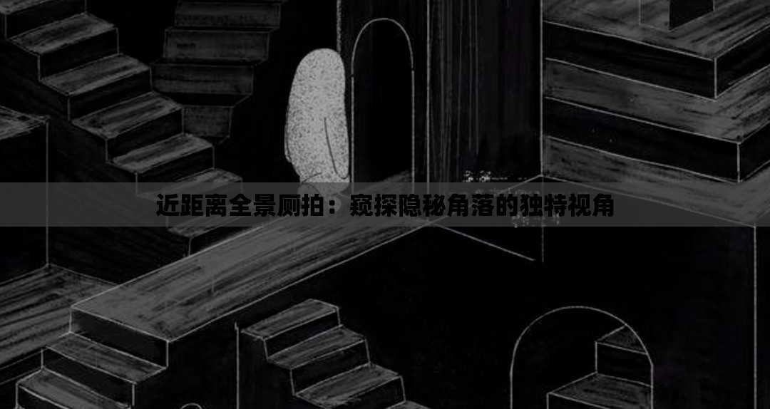 近距离全景厕拍：窥探隐秘角落的独特视角