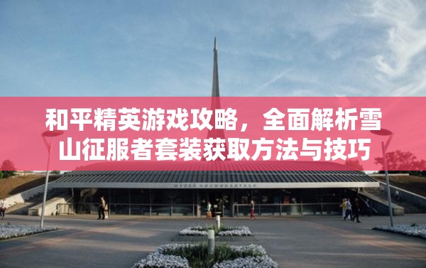 和平精英游戏攻略，全面解析雪山征服者套装获取方法与技巧