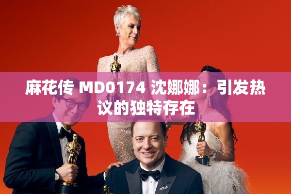 麻花传 MD0174 沈娜娜：引发热议的独特存在