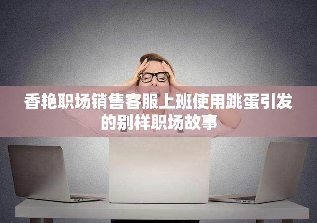 香艳职场销售客服上班使用跳蛋引发的别样职场故事