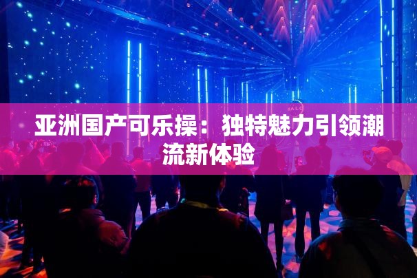 亚洲国产可乐操：独特魅力引领潮流新体验