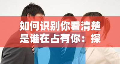 如何识别你看清楚是谁在占有你：探索背后的真相与关键