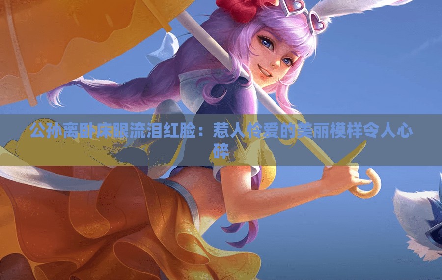 公孙离卧床眼流泪红脸：惹人怜爱的美丽模样令人心碎