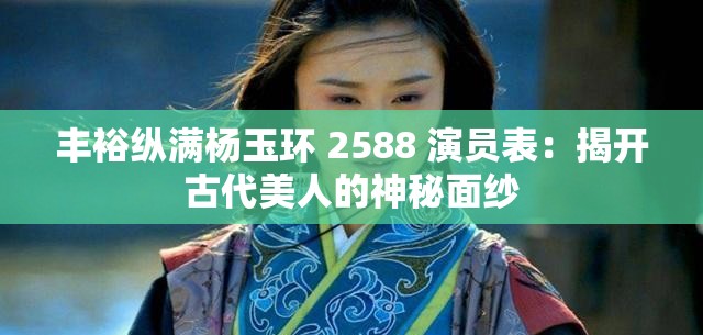 丰裕纵满杨玉环 2588 演员表：揭开古代美人的神秘面纱