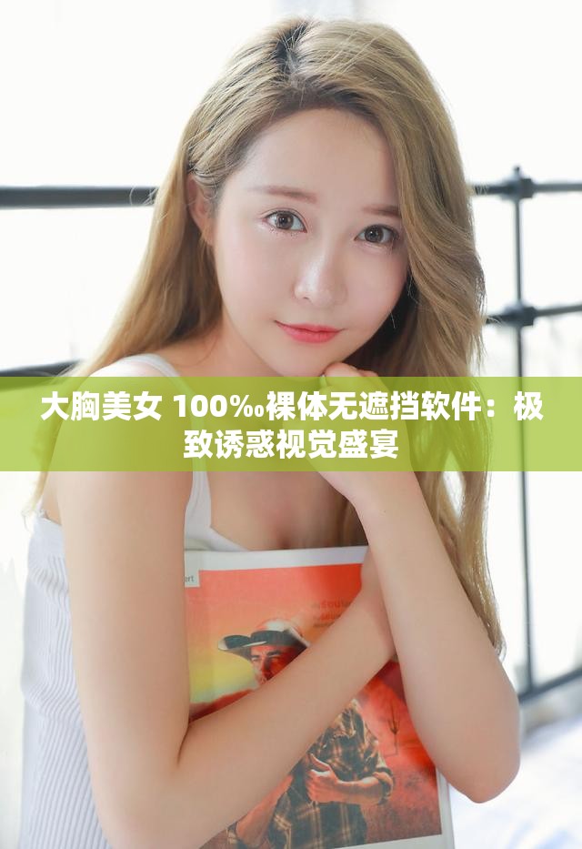 大胸美女 100‰裸体无遮挡软件：极致诱惑视觉盛宴